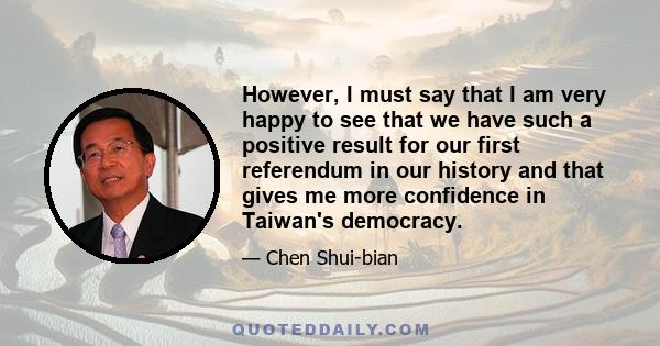 However, I must say that I am very happy to see that we have such a positive result for our first referendum in our history and that gives me more confidence in Taiwan's democracy.