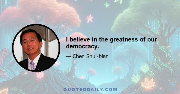 I believe in the greatness of our democracy.