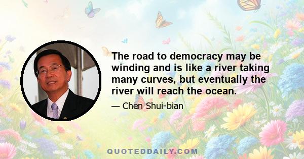 The road to democracy may be winding and is like a river taking many curves, but eventually the river will reach the ocean.