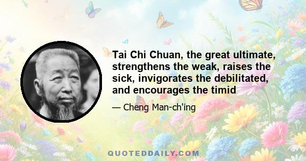 Tai Chi Chuan, the great ultimate, strengthens the weak, raises the sick, invigorates the debilitated, and encourages the timid