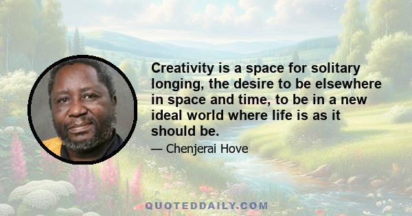 Creativity is a space for solitary longing, the desire to be elsewhere in space and time, to be in a new ideal world where life is as it should be.