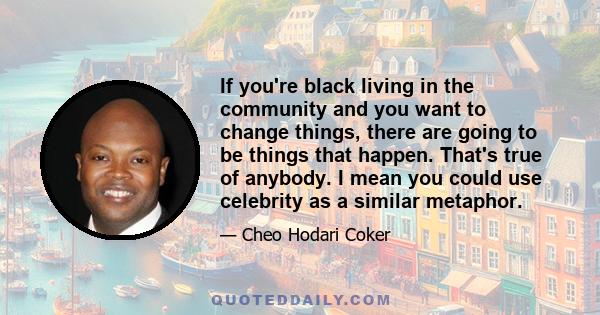 If you're black living in the community and you want to change things, there are going to be things that happen. That's true of anybody. I mean you could use celebrity as a similar metaphor.