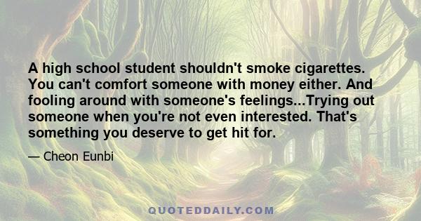 A high school student shouldn't smoke cigarettes. You can't comfort someone with money either. And fooling around with someone's feelings...Trying out someone when you're not even interested. That's something you