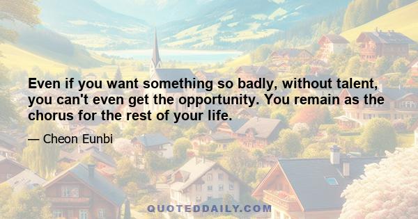 Even if you want something so badly, without talent, you can't even get the opportunity. You remain as the chorus for the rest of your life.