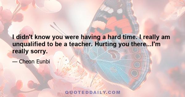 I didn't know you were having a hard time. I really am unqualified to be a teacher. Hurting you there...I'm really sorry.