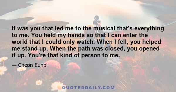 It was you that led me to the musical that's everything to me. You held my hands so that I can enter the world that I could only watch. When I fell, you helped me stand up. When the path was closed, you opened it up.