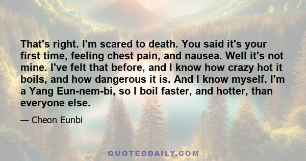 That's right. I'm scared to death. You said it's your first time, feeling chest pain, and nausea. Well it's not mine. I've felt that before, and I know how crazy hot it boils, and how dangerous it is. And I know myself. 