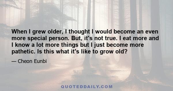 When I grew older, I thought I would become an even more special person. But, it's not true. I eat more and I know a lot more things but I just become more pathetic. Is this what it's like to grow old?