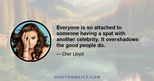 Everyone is so attached to someone having a spat with another celebrity. It overshadows the good people do.