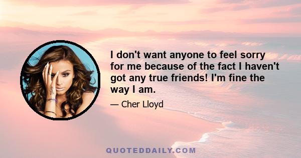 I don't want anyone to feel sorry for me because of the fact I haven't got any true friends! I'm fine the way I am.