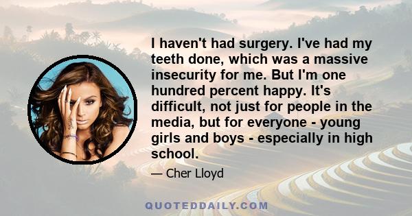 I haven't had surgery. I've had my teeth done, which was a massive insecurity for me. But I'm one hundred percent happy. It's difficult, not just for people in the media, but for everyone - young girls and boys -