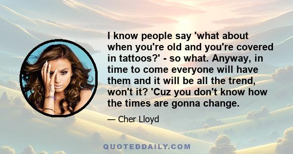 I know people say 'what about when you're old and you're covered in tattoos?' - so what. Anyway, in time to come everyone will have them and it will be all the trend, won't it? 'Cuz you don't know how the times are