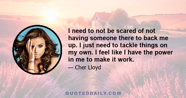 I need to not be scared of not having someone there to back me up. I just need to tackle things on my own. I feel like I have the power in me to make it work.