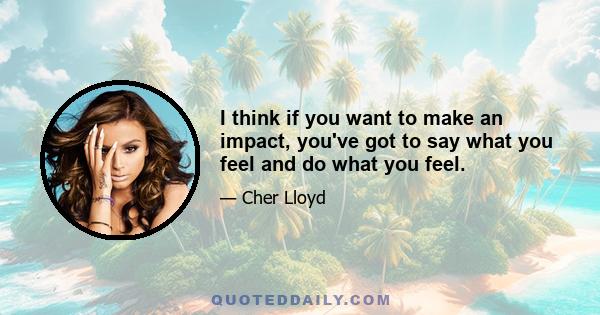 I think if you want to make an impact, you've got to say what you feel and do what you feel.