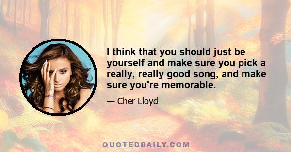 I think that you should just be yourself and make sure you pick a really, really good song, and make sure you're memorable.