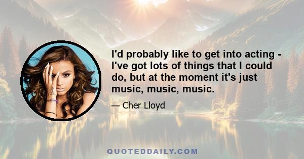 I'd probably like to get into acting - I've got lots of things that I could do, but at the moment it's just music, music, music.