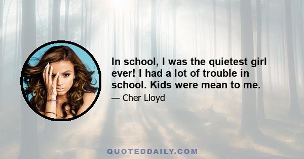 In school, I was the quietest girl ever! I had a lot of trouble in school. Kids were mean to me.