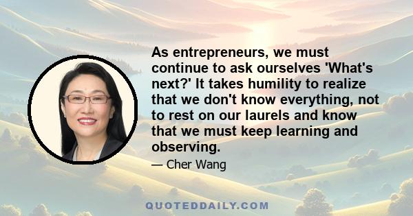 As entrepreneurs, we must continue to ask ourselves 'What's next?' It takes humility to realize that we don't know everything, not to rest on our laurels and know that we must keep learning and observing.