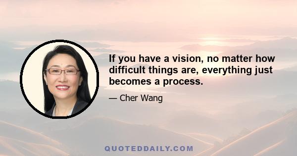 If you have a vision, no matter how difficult things are, everything just becomes a process.