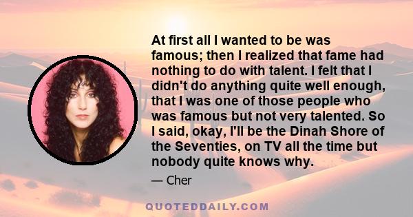 At first all I wanted to be was famous; then I realized that fame had nothing to do with talent. I felt that I didn't do anything quite well enough, that I was one of those people who was famous but not very talented.