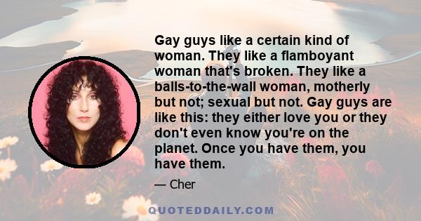 Gay guys like a certain kind of woman. They like a flamboyant woman that's broken. They like a balls-to-the-wall woman, motherly but not; sexual but not. Gay guys are like this: they either love you or they don't even