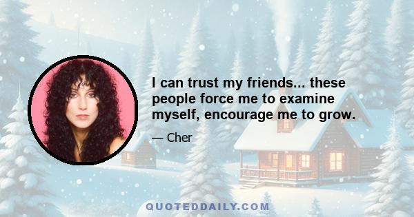 I can trust my friends... these people force me to examine myself, encourage me to grow.