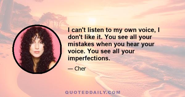 I can't listen to my own voice, I don't like it. You see all your mistakes when you hear your voice. You see all your imperfections.