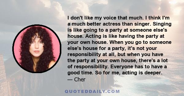 I don't like my voice that much. I think I'm a much better actress than singer. Singing is like going to a party at someone else's house. Acting is like having the party at your own house. When you go to someone else's