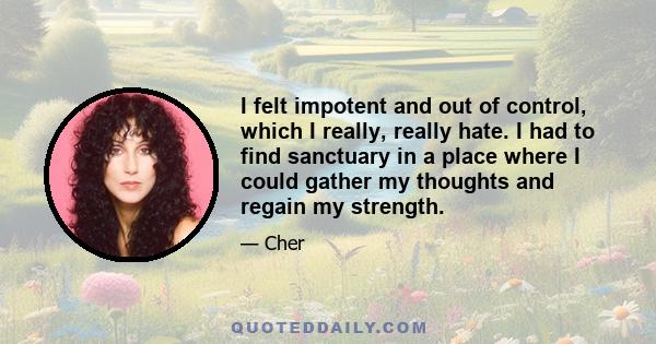 I felt impotent and out of control, which I really, really hate. I had to find sanctuary in a place where I could gather my thoughts and regain my strength.