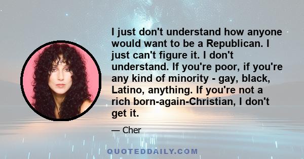 I just don't understand how anyone would want to be a Republican. I just can't figure it. I don't understand. If you're poor, if you're any kind of minority - gay, black, Latino, anything. If you're not a rich