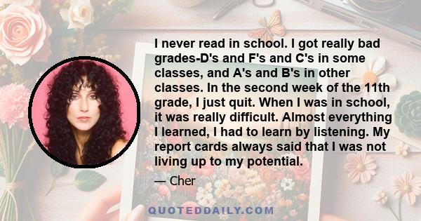 I never read in school. I got really bad grades-D's and F's and C's in some classes, and A's and B's in other classes. In the second week of the 11th grade, I just quit. When I was in school, it was really difficult.