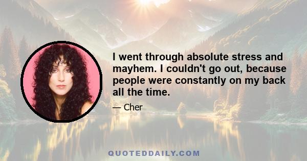 I went through absolute stress and mayhem. I couldn't go out, because people were constantly on my back all the time.