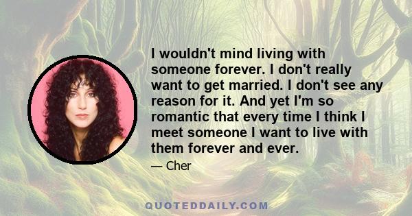 I wouldn't mind living with someone forever. I don't really want to get married. I don't see any reason for it. And yet I'm so romantic that every time I think I meet someone I want to live with them forever and ever.