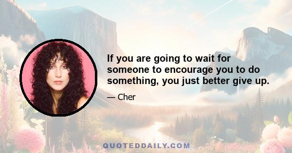 If you are going to wait for someone to encourage you to do something, you just better give up.