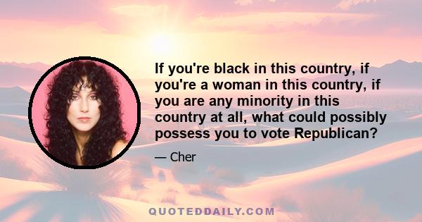 If you're black in this country, if you're a woman in this country, if you are any minority in this country at all, what could possibly possess you to vote Republican?