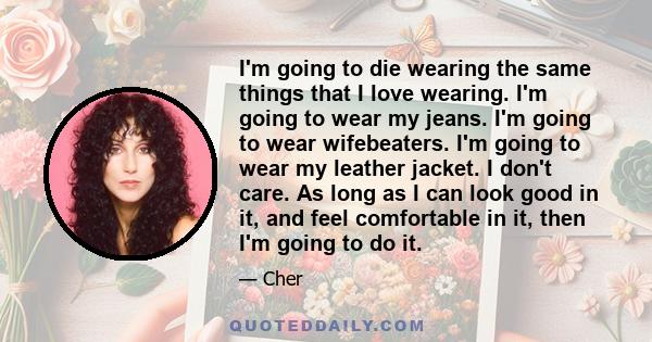 I'm going to die wearing the same things that I love wearing. I'm going to wear my jeans. I'm going to wear wifebeaters. I'm going to wear my leather jacket. I don't care. As long as I can look good in it, and feel