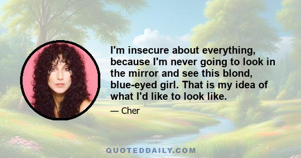 I'm insecure about everything, because I'm never going to look in the mirror and see this blond, blue-eyed girl. That is my idea of what I'd like to look like.