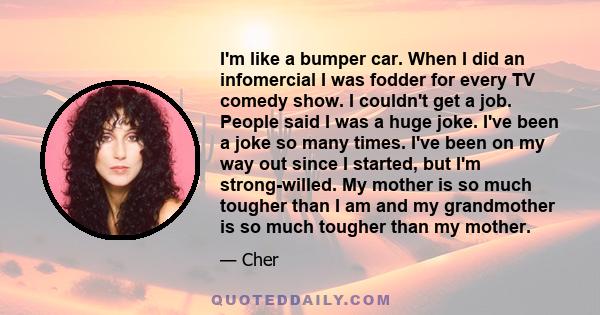 I'm like a bumper car. When I did an infomercial I was fodder for every TV comedy show. I couldn't get a job. People said I was a huge joke. I've been a joke so many times. I've been on my way out since I started, but