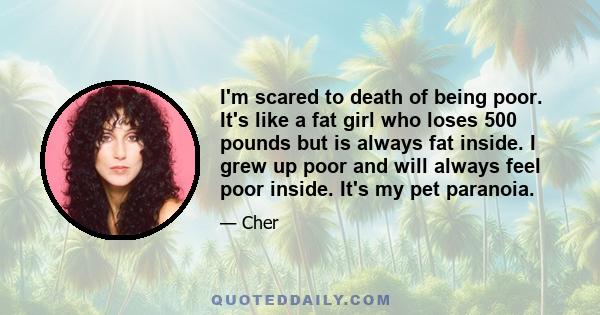 I'm scared to death of being poor. It's like a fat girl who loses 500 pounds but is always fat inside. I grew up poor and will always feel poor inside. It's my pet paranoia.