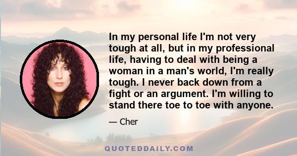 In my personal life I'm not very tough at all, but in my professional life, having to deal with being a woman in a man's world, I'm really tough. I never back down from a fight or an argument. I'm willing to stand there 