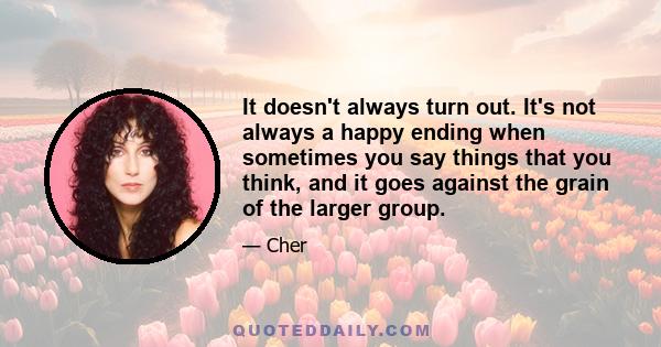 It doesn't always turn out. It's not always a happy ending when sometimes you say things that you think, and it goes against the grain of the larger group.