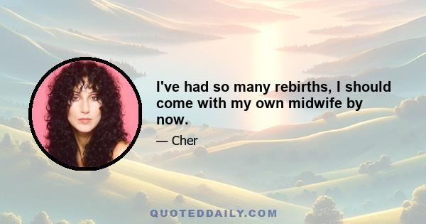 I've had so many rebirths, I should come with my own midwife by now.