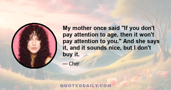 My mother once said If you don't pay attention to age, then it won't pay attention to you. And she says it, and it sounds nice, but I don't buy it.