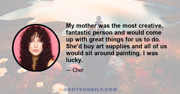 My mother was the most creative, fantastic person and would come up with great things for us to do. She'd buy art supplies and all of us would sit around painting. I was lucky.