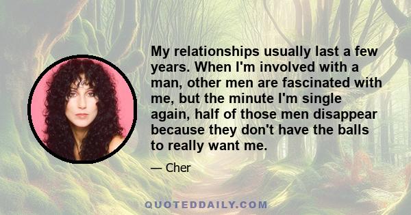 My relationships usually last a few years. When I'm involved with a man, other men are fascinated with me, but the minute I'm single again, half of those men disappear because they don't have the balls to really want me.