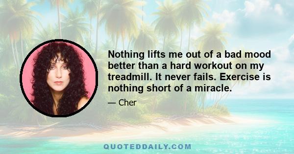 Nothing lifts me out of a bad mood better than a hard workout on my treadmill. It never fails. Exercise is nothing short of a miracle.