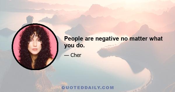 People are negative no matter what you do.