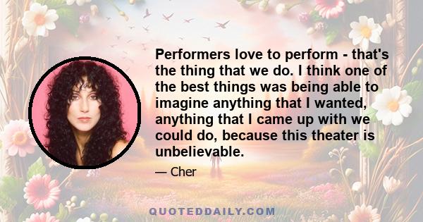 Performers love to perform - that's the thing that we do. I think one of the best things was being able to imagine anything that I wanted, anything that I came up with we could do, because this theater is unbelievable.