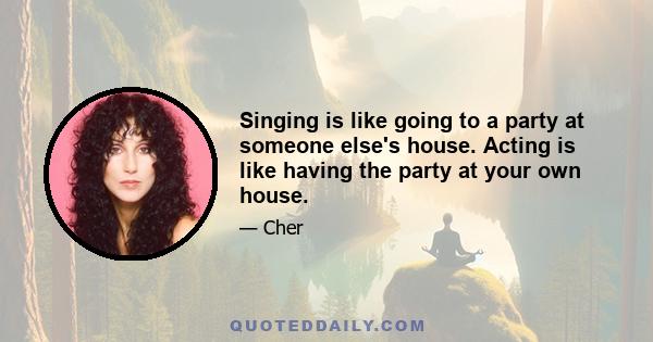 Singing is like going to a party at someone else's house. Acting is like having the party at your own house.