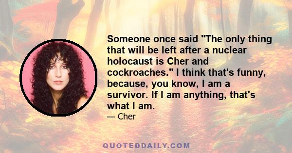 Someone once said The only thing that will be left after a nuclear holocaust is Cher and cockroaches. I think that's funny, because, you know, I am a survivor. If I am anything, that's what I am.